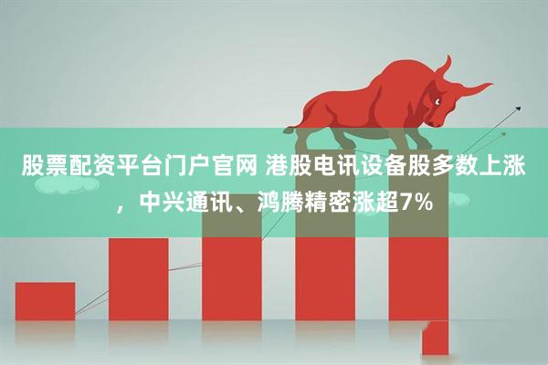 股票配资平台门户官网 港股电讯设备股多数上涨，中兴通讯、鸿腾精密涨超7%