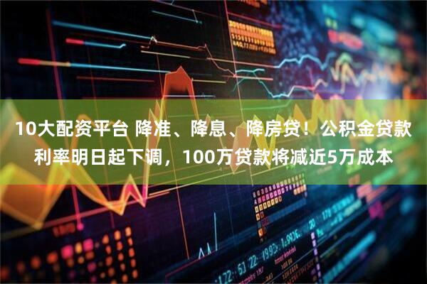 10大配资平台 降准、降息、降房贷！公积金贷款利率明日起下调，100万贷款将减近5万成本