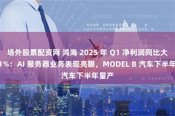 场外股票配资网 鸿海 2025 年 Q1 净利润同比大增 91%：AI 服务器业务表现亮眼，MODEL B 汽车下半年量产