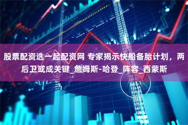 股票配资选一起配资网 专家揭示快船备胎计划，两后卫或成关键_詹姆斯-哈登_阵容_西蒙斯