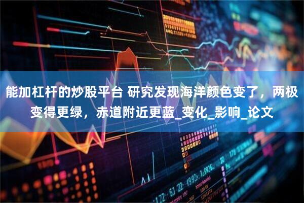 能加杠杆的炒股平台 研究发现海洋颜色变了，两极变得更绿，赤道附近更蓝_变化_影响_论文
