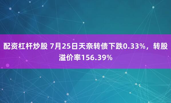 配资杠杆炒股 7月25日天奈转债下跌0.33%，转股溢价率156.39%