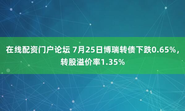 在线配资门户论坛 7月25日博瑞转债下跌0.65%，转股溢价率1.35%