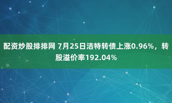配资炒股排排网 7月25日洁特转债上涨0.96%，转股溢价率192.04%