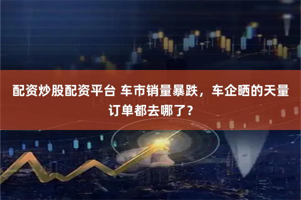 配资炒股配资平台 车市销量暴跌，车企晒的天量订单都去哪了？