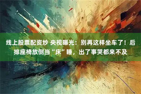线上股票配资炒 央视曝光：别再这样坐车了！后排座椅放倒当“床”睡，出了事哭都来不及
