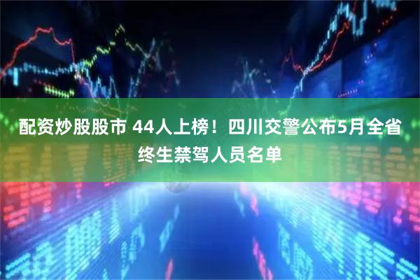 配资炒股股市 44人上榜！四川交警公布5月全省终生禁驾人员名单
