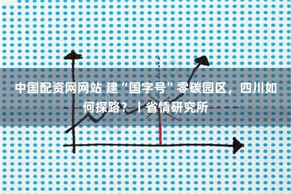 中国配资网网站 建“国字号”零碳园区，四川如何探路？丨省情研究所