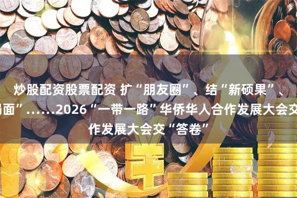 炒股配资股票配资 扩“朋友圈”、结“新硕果”、开“新局面”……2026“一带一路”华侨华人合作发展大会交“答卷”