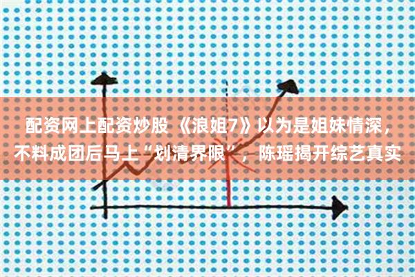 配资网上配资炒股 《浪姐7》以为是姐妹情深，不料成团后马上“划清界限”，陈瑶揭开综艺真实