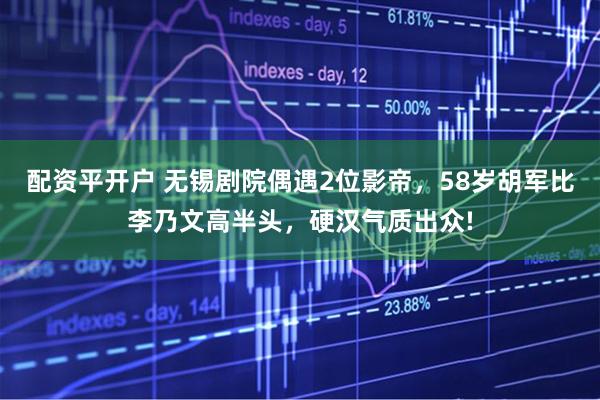 配资平开户 无锡剧院偶遇2位影帝，58岁胡军比李乃文高半头，硬汉气质出众!