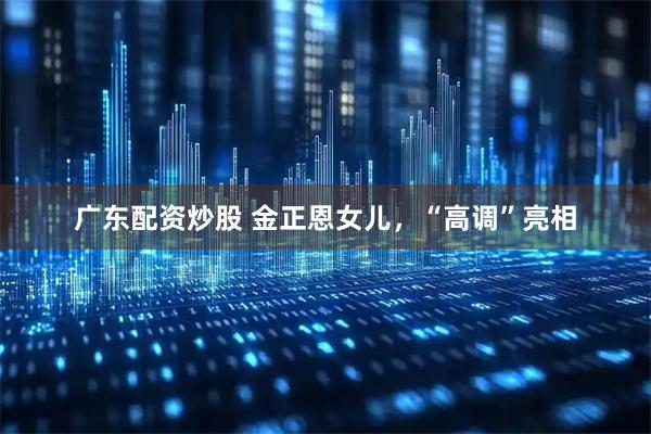 广东配资炒股 金正恩女儿，“高调”亮相