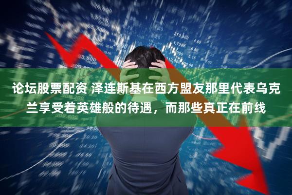 论坛股票配资 泽连斯基在西方盟友那里代表乌克兰享受着英雄般的待遇，而那些真正在前线