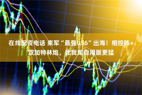 在线配资电话 柬军“最强056”出海！相控阵+双加特林炮，比我军自用版更猛