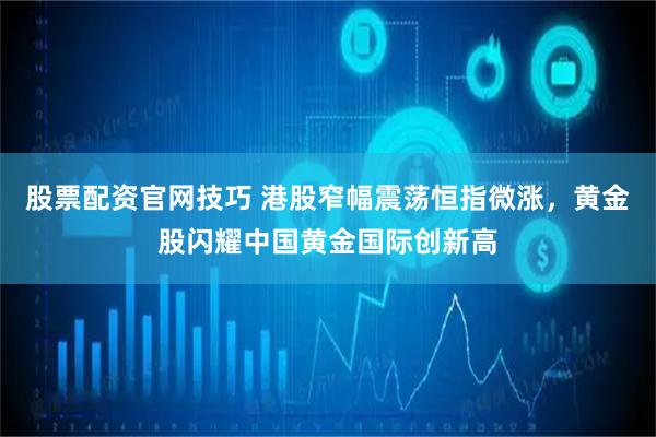 股票配资官网技巧 港股窄幅震荡恒指微涨，黄金股闪耀中国黄金国际创新高